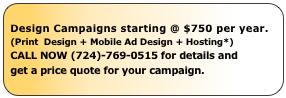 Design Campaigns starting @ $750 per year.
(Print  Design + Mobile Ad Design + Hosting*)
CALL NOW (724)-769-0515 for details and
get a price quote for your campaign.